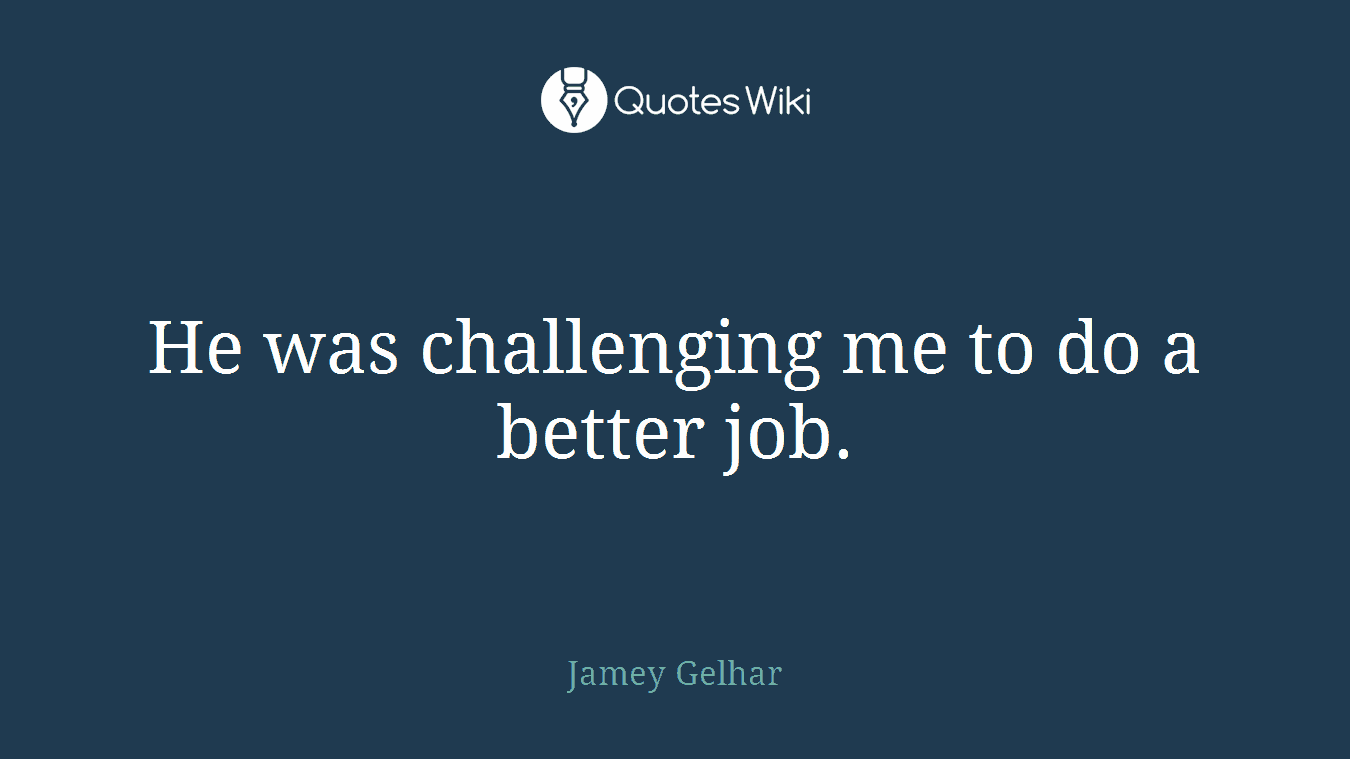 He was challenging me to do a better job.