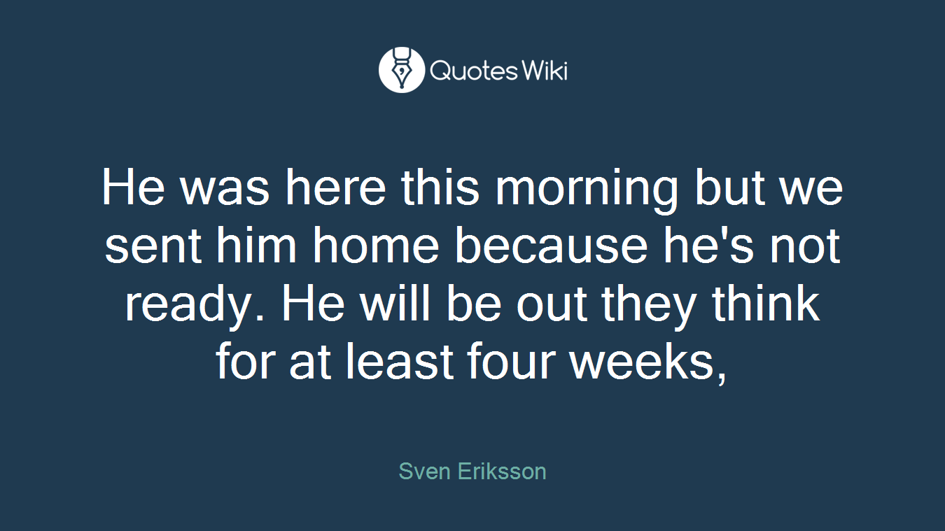 He was here this morning but we sent him home because he's not ready. He will be out they think for at least four weeks,