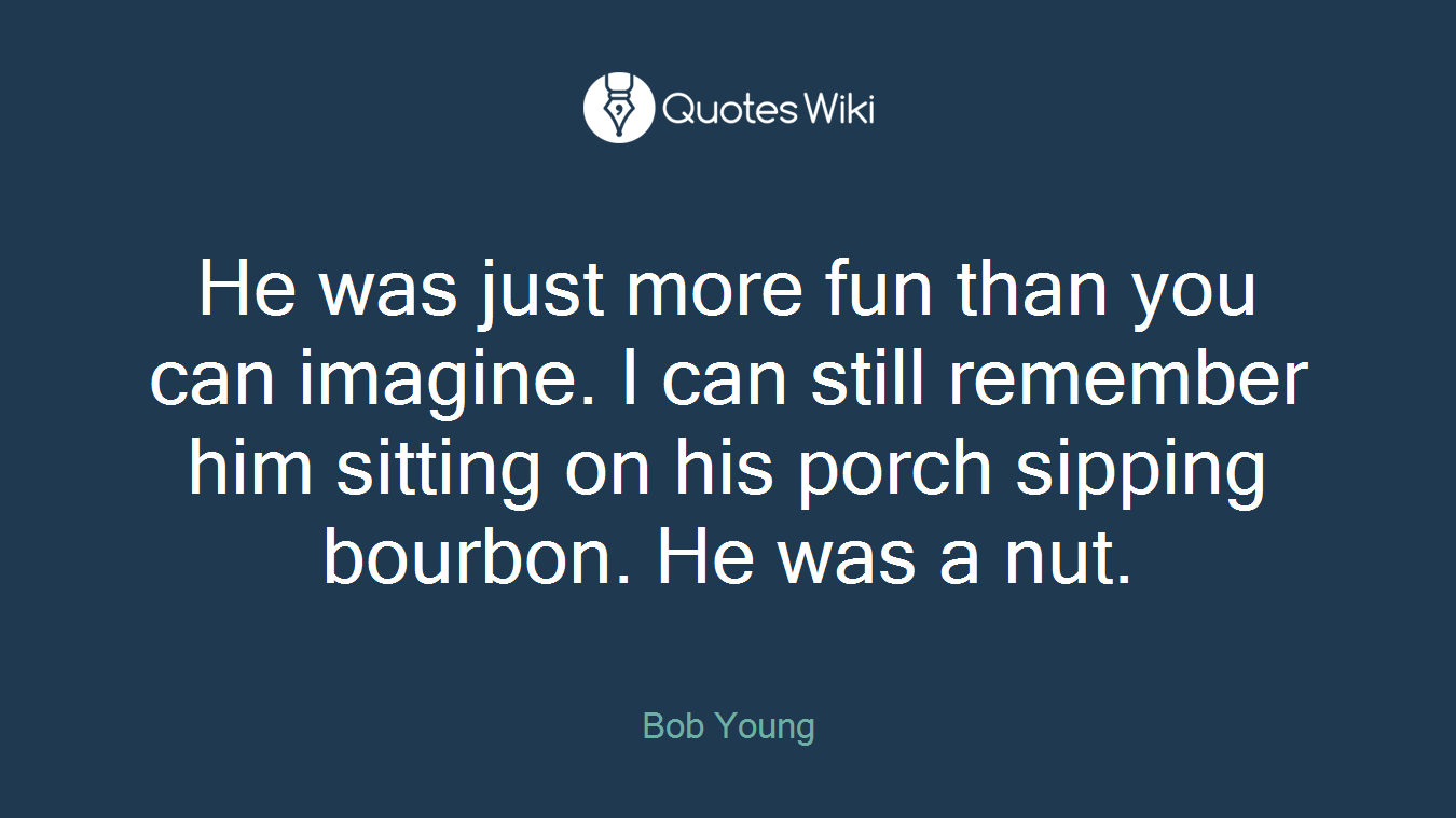 He was just more fun than you can imagine. I can still remember him sitting on his porch sipping bourbon. He was a nut.