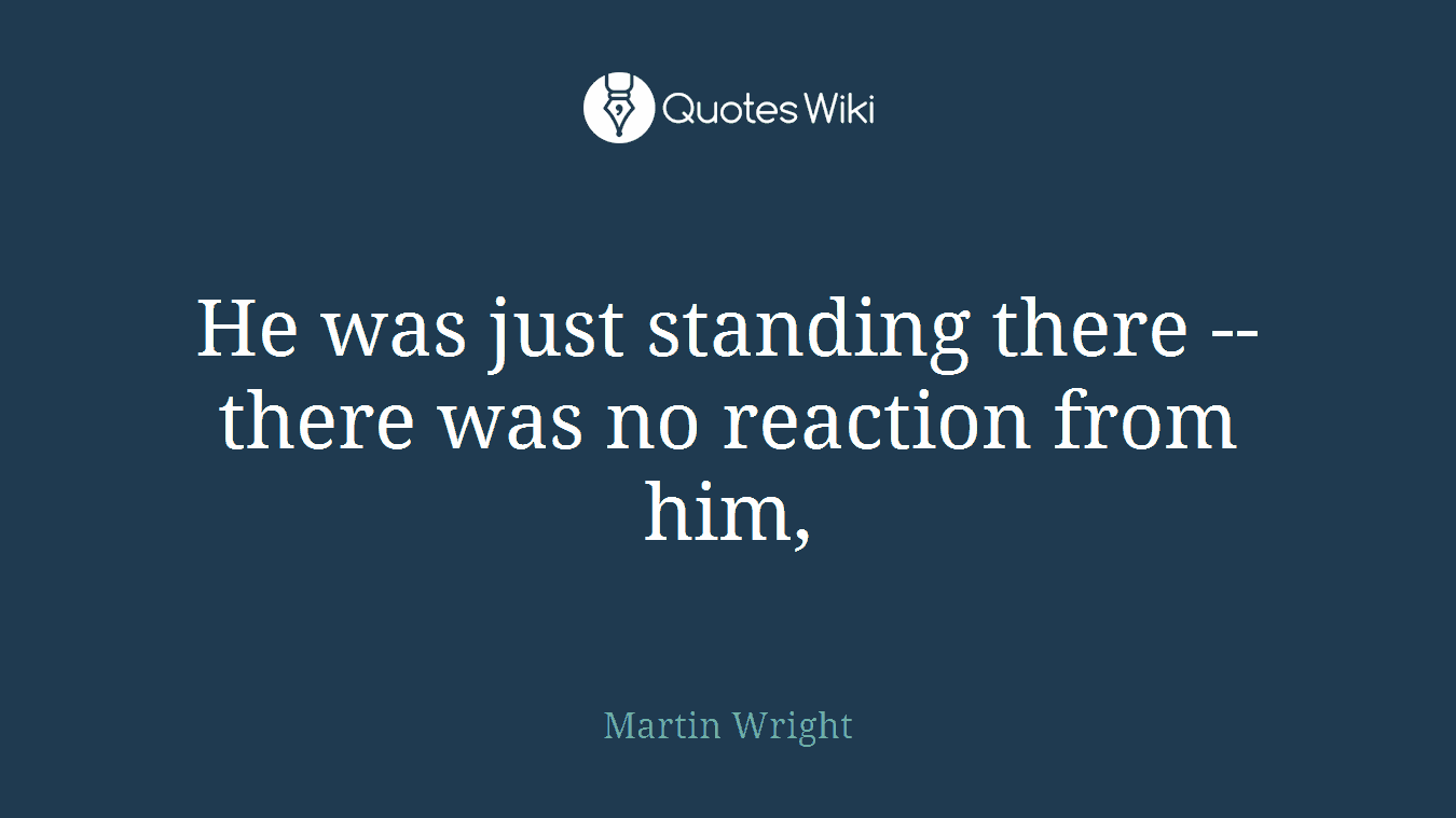 He was just standing there -- there was no reaction from him,