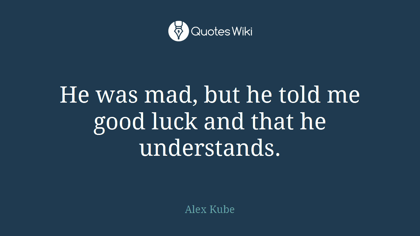 He was mad, but he told me good luck and that he understands.
