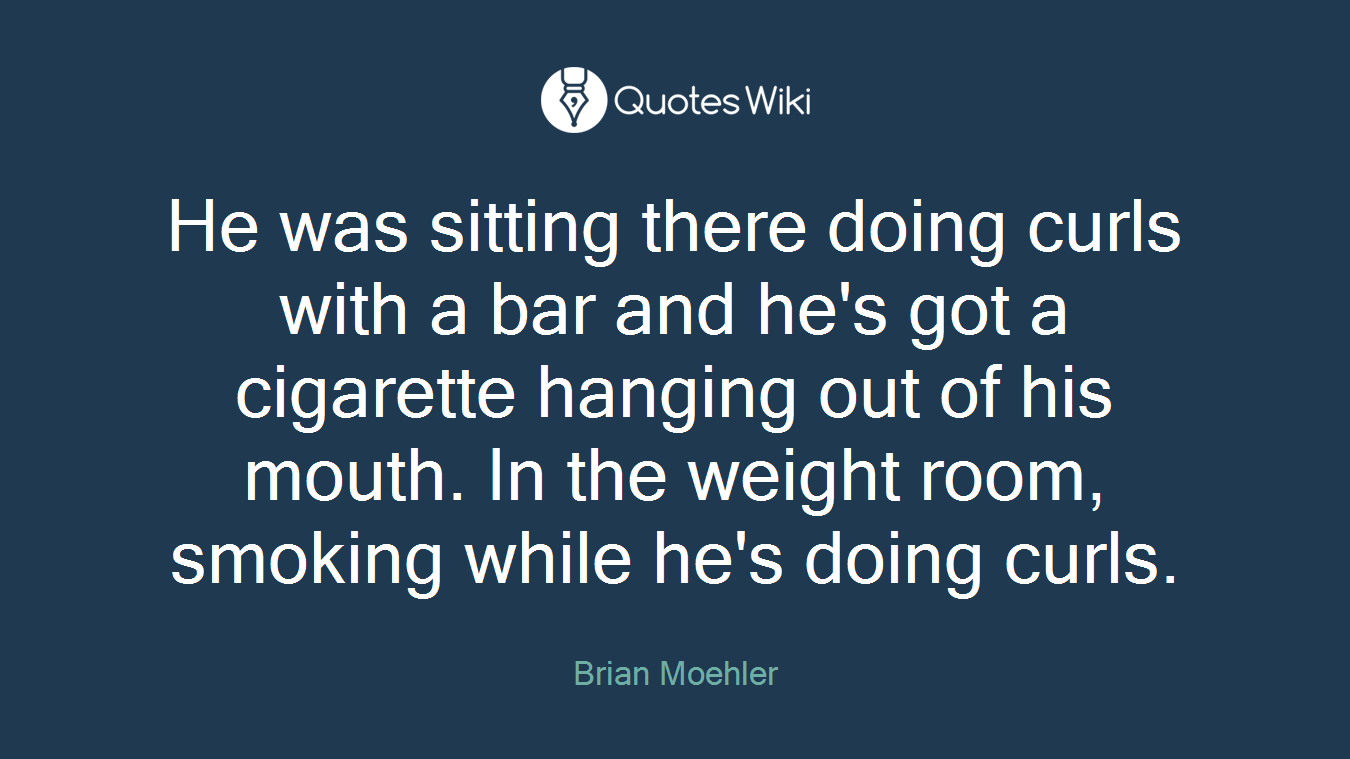 He was sitting there doing curls with a bar and he's got a cigarette hanging out of his mouth. In the weight room, smoking while he's doing curls.