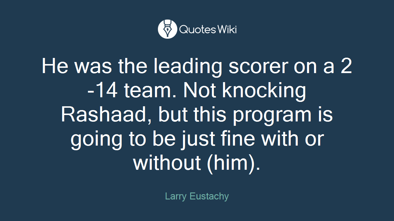He was the leading scorer on a 2-14 team. Not knocking Rashaad, but this program is going to be just fine with or without (him).