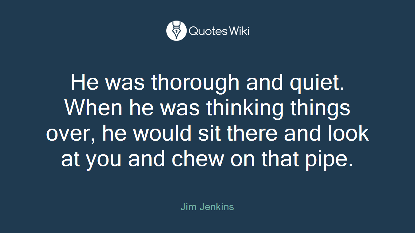 He was thorough and quiet. When he was thinking things over, he would sit there and look at you and chew on that pipe.