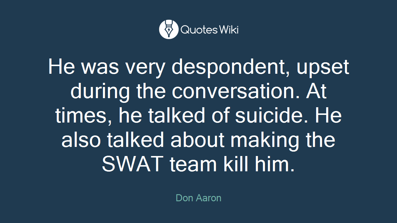 He was very despondent, upset during the conversation. At times, he talked of suicide. He also talked about making the SWAT team kill him.
