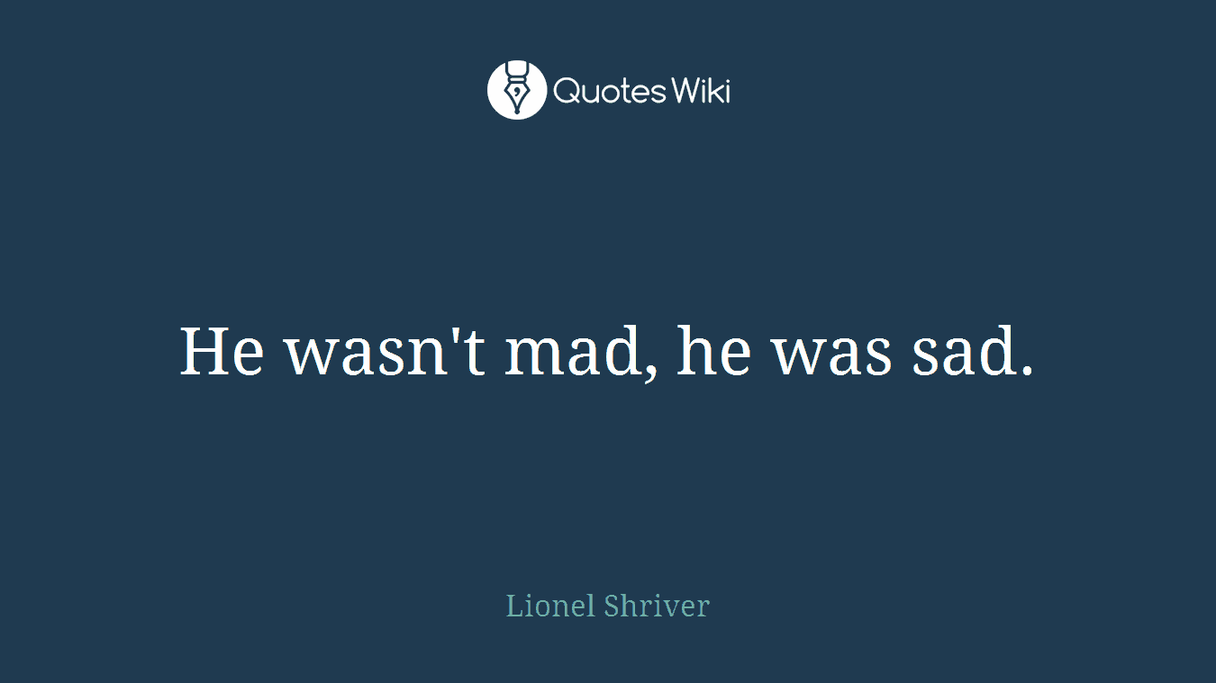 He wasn't mad, he was sad.