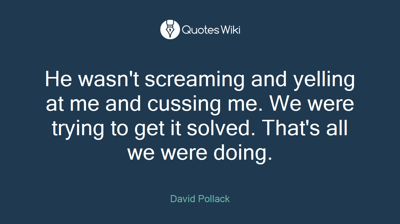 He wasn't screaming and yelling at me and cussing me. We were trying to get it solved. That's all we were doing.