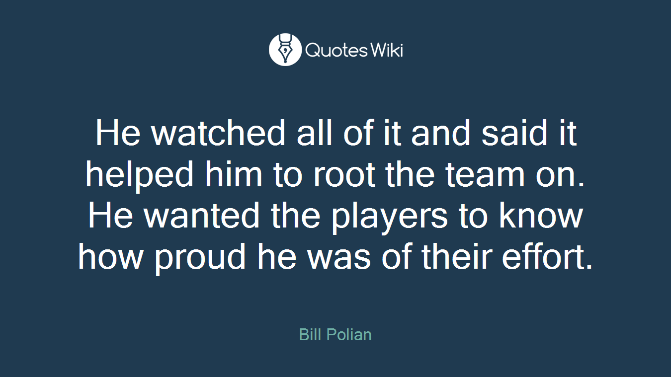 He watched all of it and said it helped him to root the team on. He wanted the players to know how proud he was of their effort.