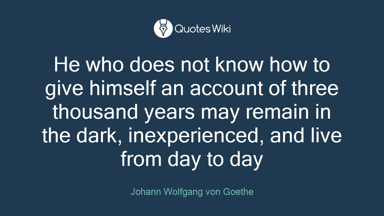 He who does not know how to give himself an account of three thousand years may remain in the dark, inexperienced, and live from day to day