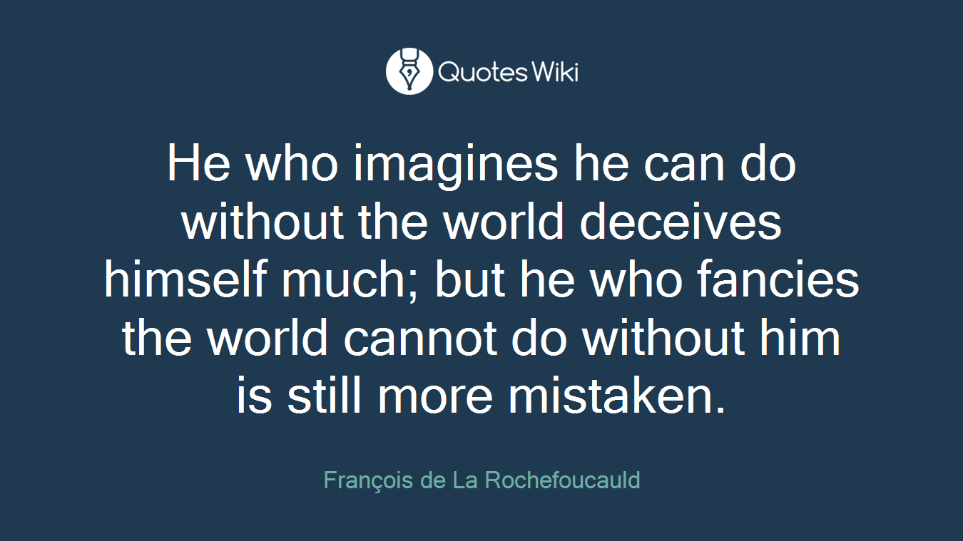 He who imagines he can do without the world deceives himself much; but he who fancies the world cannot do without him is still more mistaken.