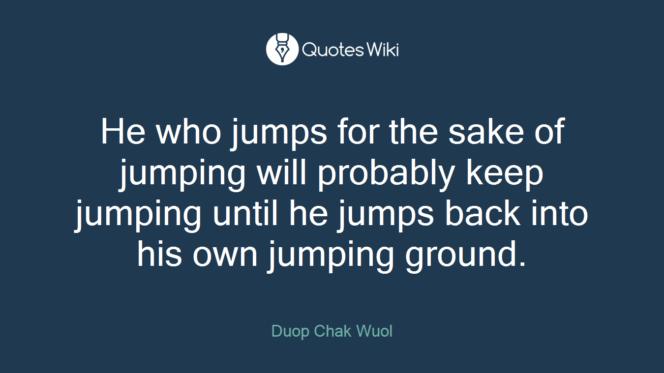 He who jumps for the sake of jumping will probably keep jumping until he jumps back into his own jumping ground.