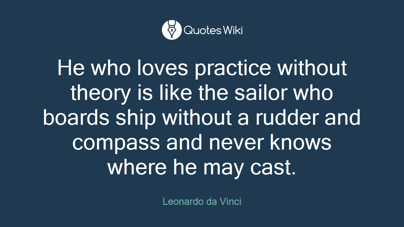He who loves practice without theory is like the sailor who boards ship without a rudder and compass and never knows where he may cast.
