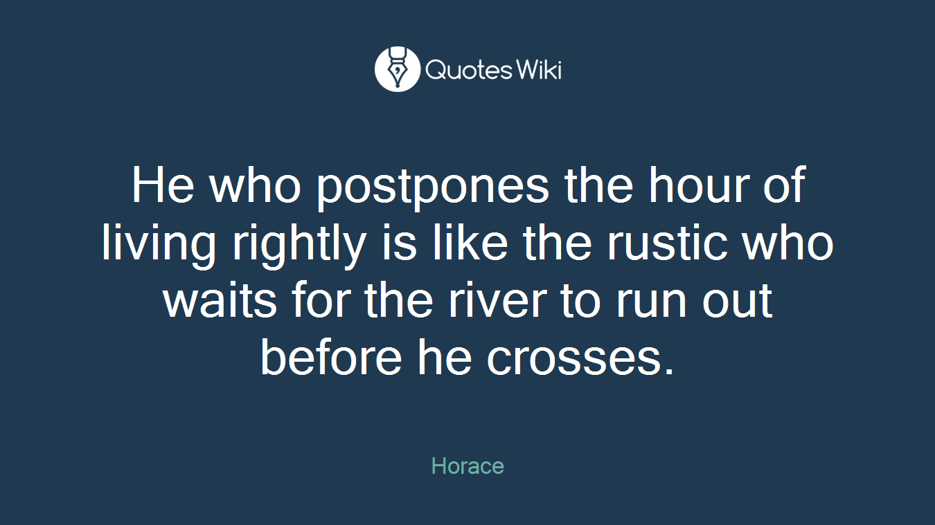 He who postpones the hour of living rightly is like the rustic who waits for the river to run out before he crosses.