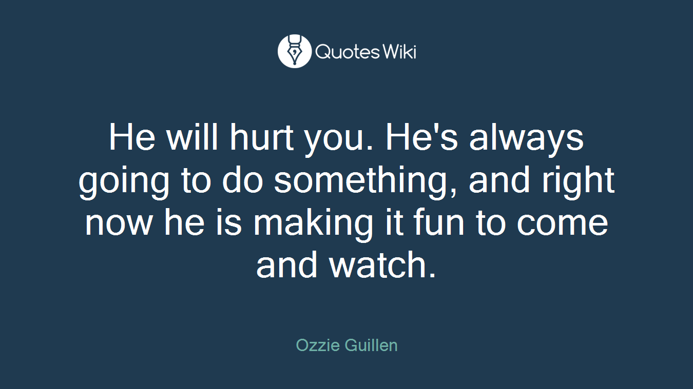He will hurt you. He's always going to do something, and right now he is making it fun to come and watch.