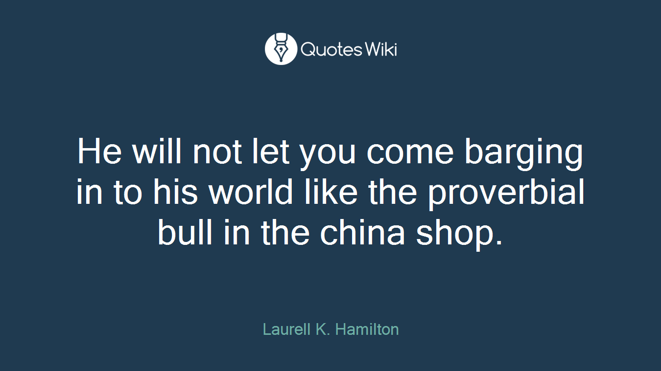 He will not let you come barging in to his world like the proverbial bull in the china shop.