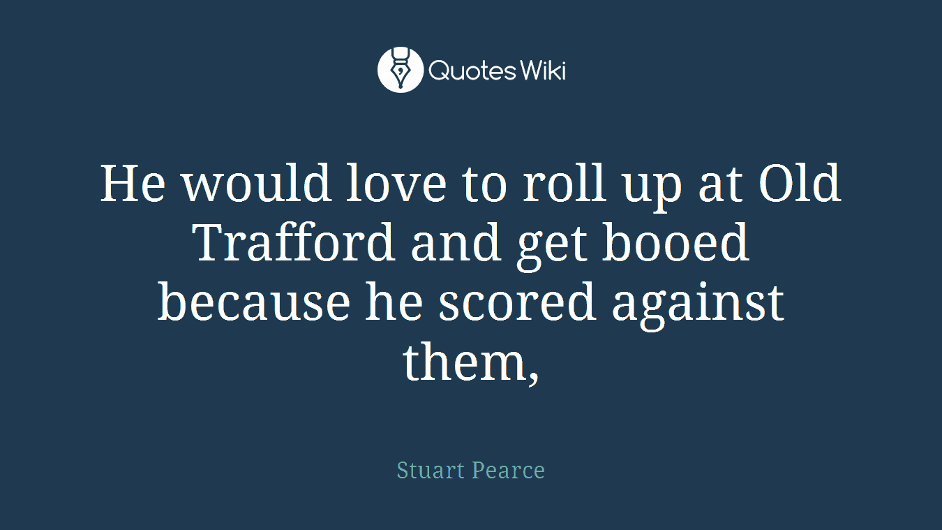 He would love to roll up at Old Trafford and get booed because he scored against them,