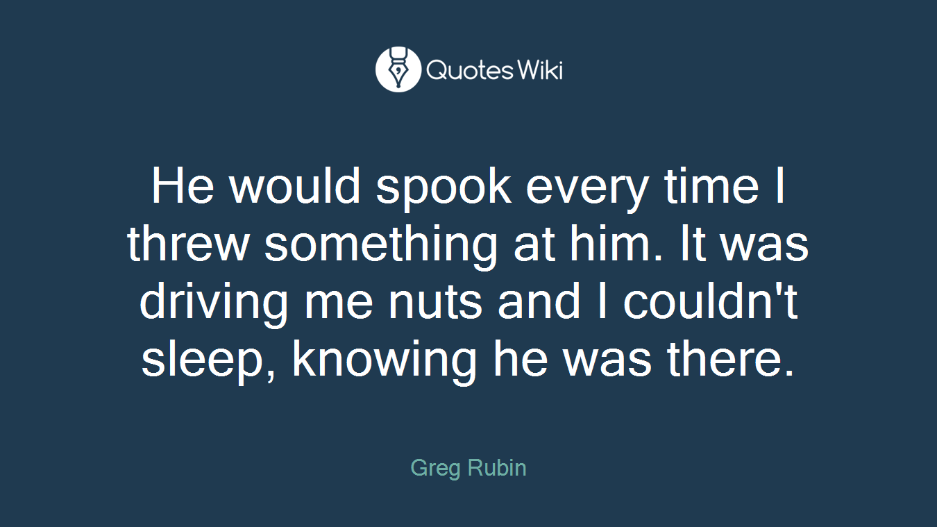 He would spook every time I threw something at him. It was driving me nuts and I couldn't sleep, knowing he was there.