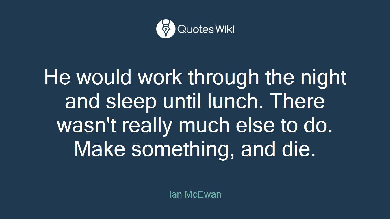 He would work through the night and sleep until lunch. There wasn't really much else to do. Make something, and die.