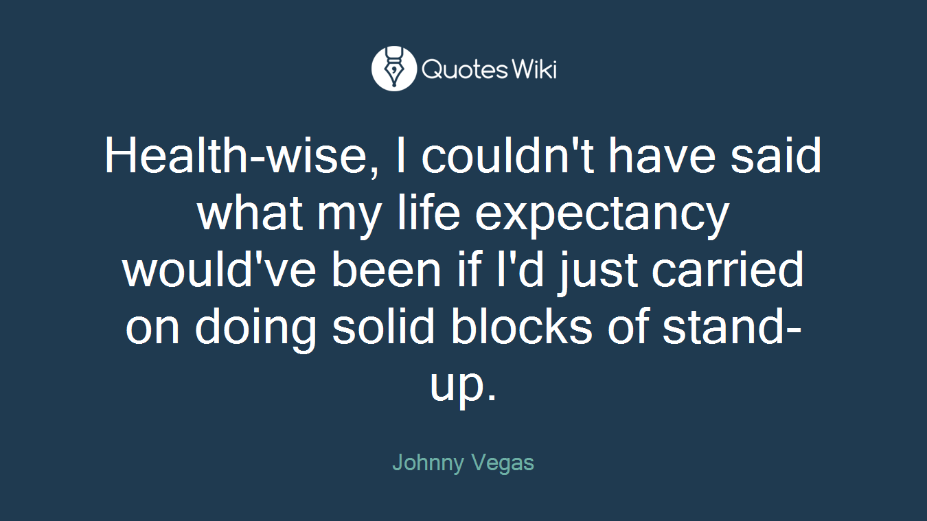 Health-wise, I couldn't have said what my life expectancy would've been if I'd just carried on doing solid blocks of stand-up.