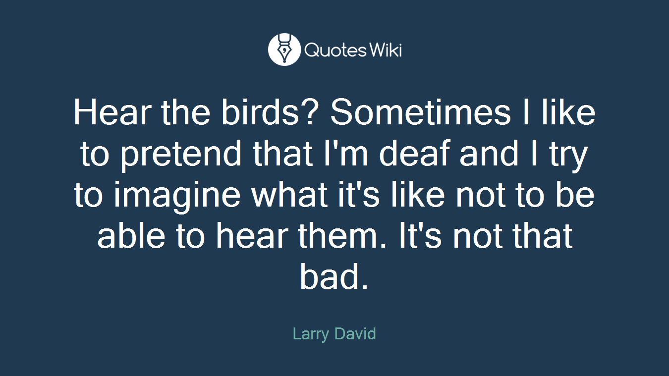 Hear the birds? Sometimes I like to pretend that I'm deaf and I try to imagine what it's like not to be able to hear them. It's not that bad.