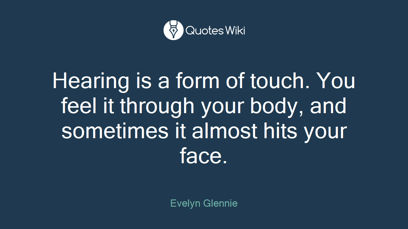 Hearing is a form of touch. You feel it through your body, and sometimes it almost hits your face.
