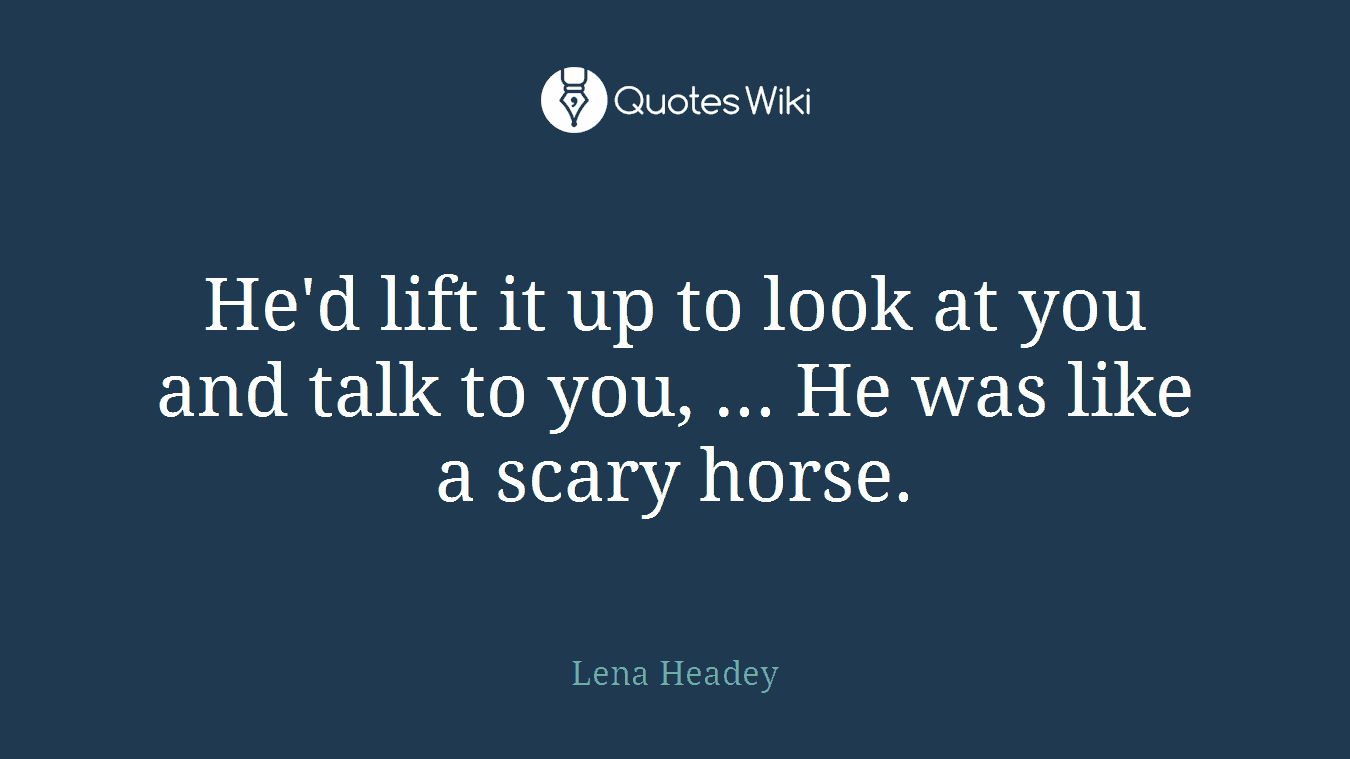 He'd lift it up to look at you and talk to you, ... He was like a scary horse.