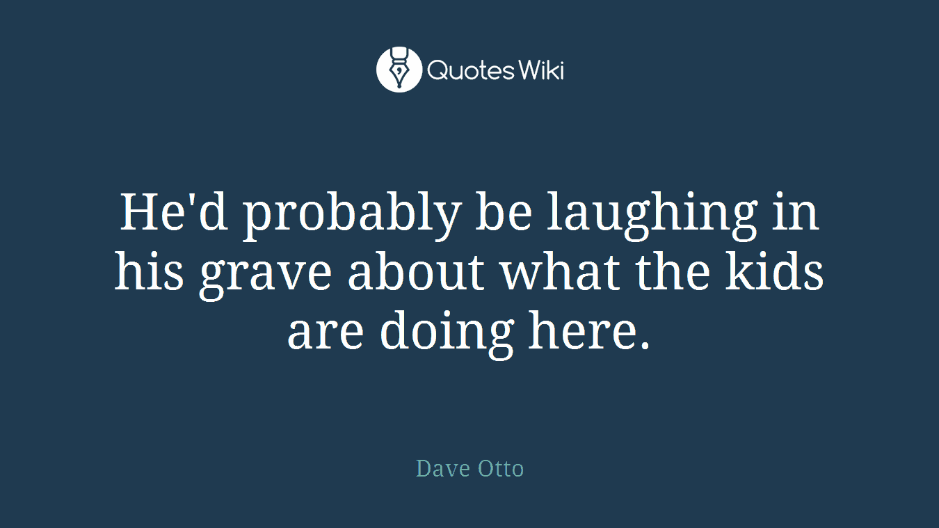 He'd probably be laughing in his grave about what the kids are doing here.