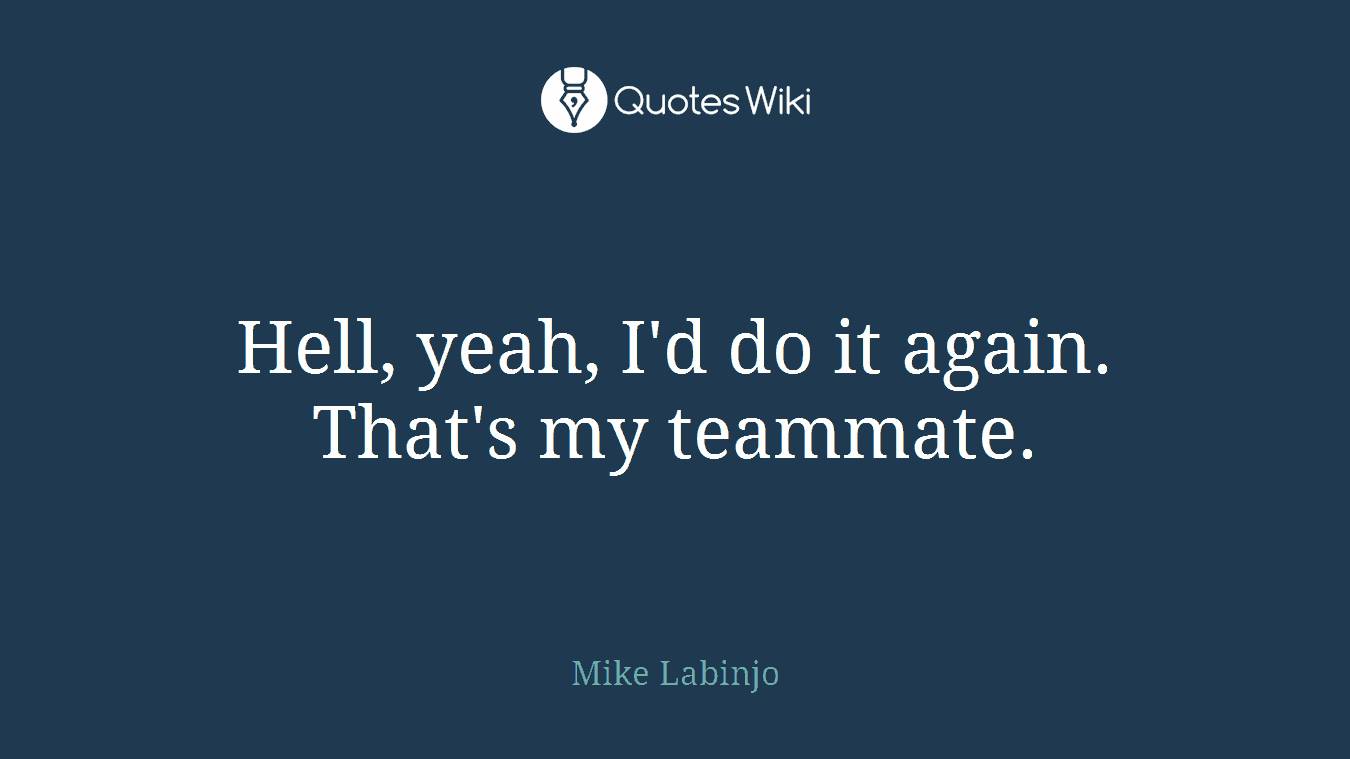 Hell, yeah, I'd do it again. That's my teammate.