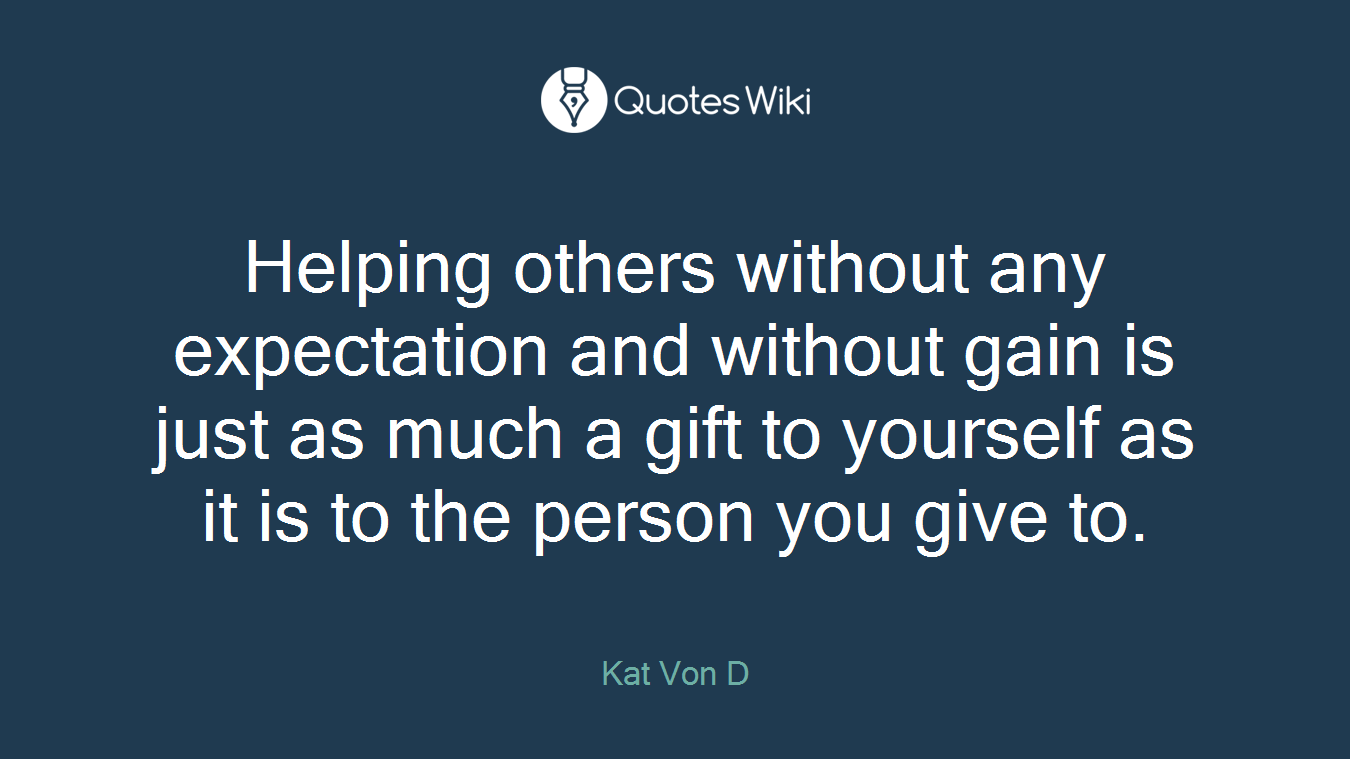 Helping others without any expectation and without gain is just as much a gift to yourself as it is to the person you give to.