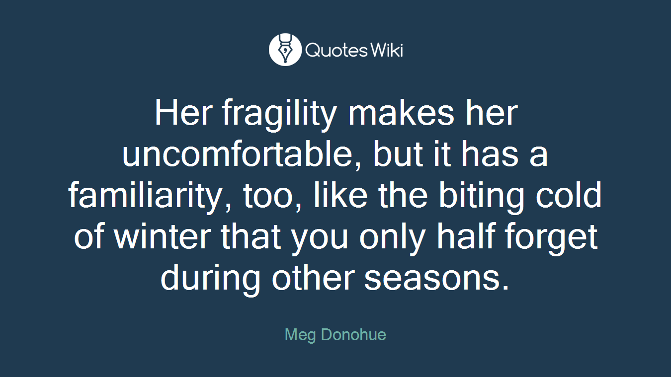 Her fragility makes her uncomfortable, but it has a familiarity, too, like the biting cold of winter that you only half forget during other seasons.