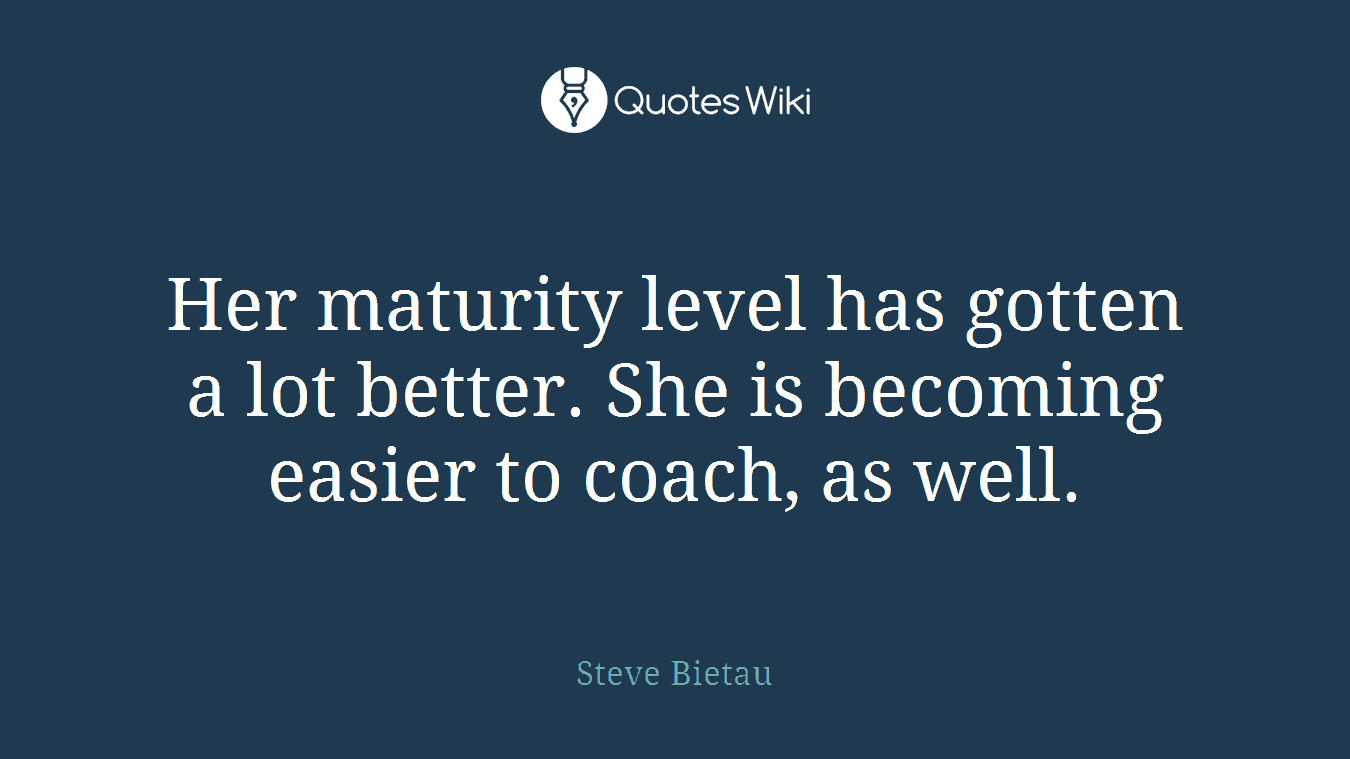 Her maturity level has gotten a lot better. She is becoming easier to coach, as well.