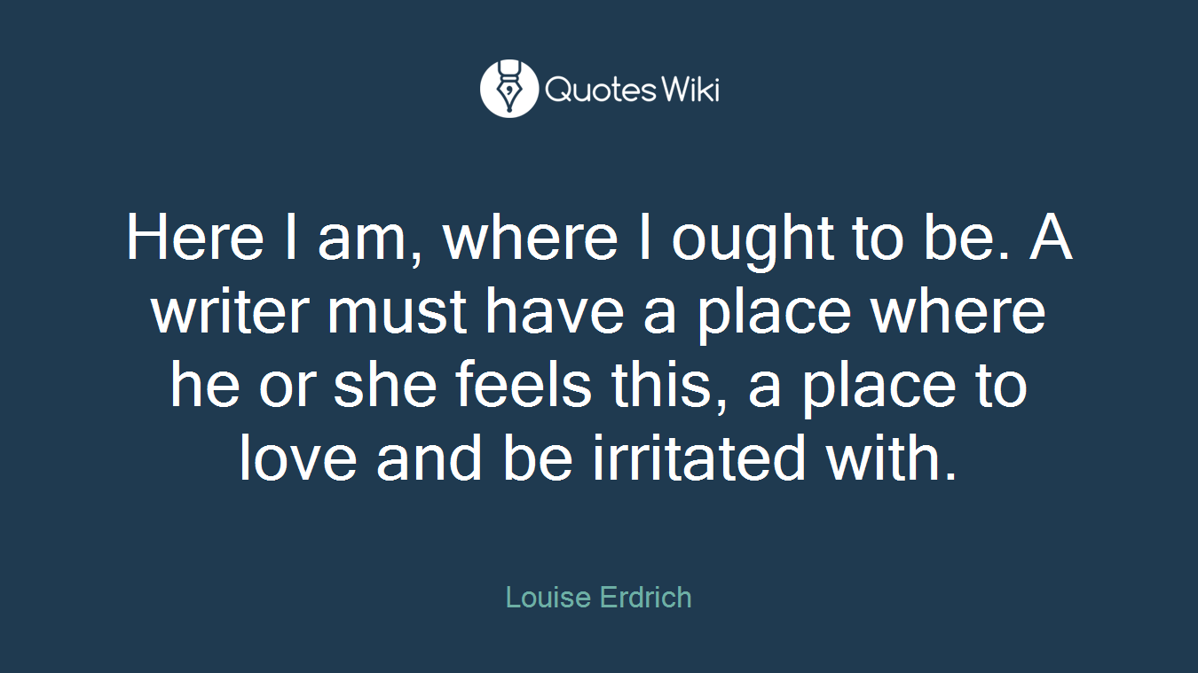 Here I am, where I ought to be. A writer must have a place where he or she feels this, a place to love and be irritated with.