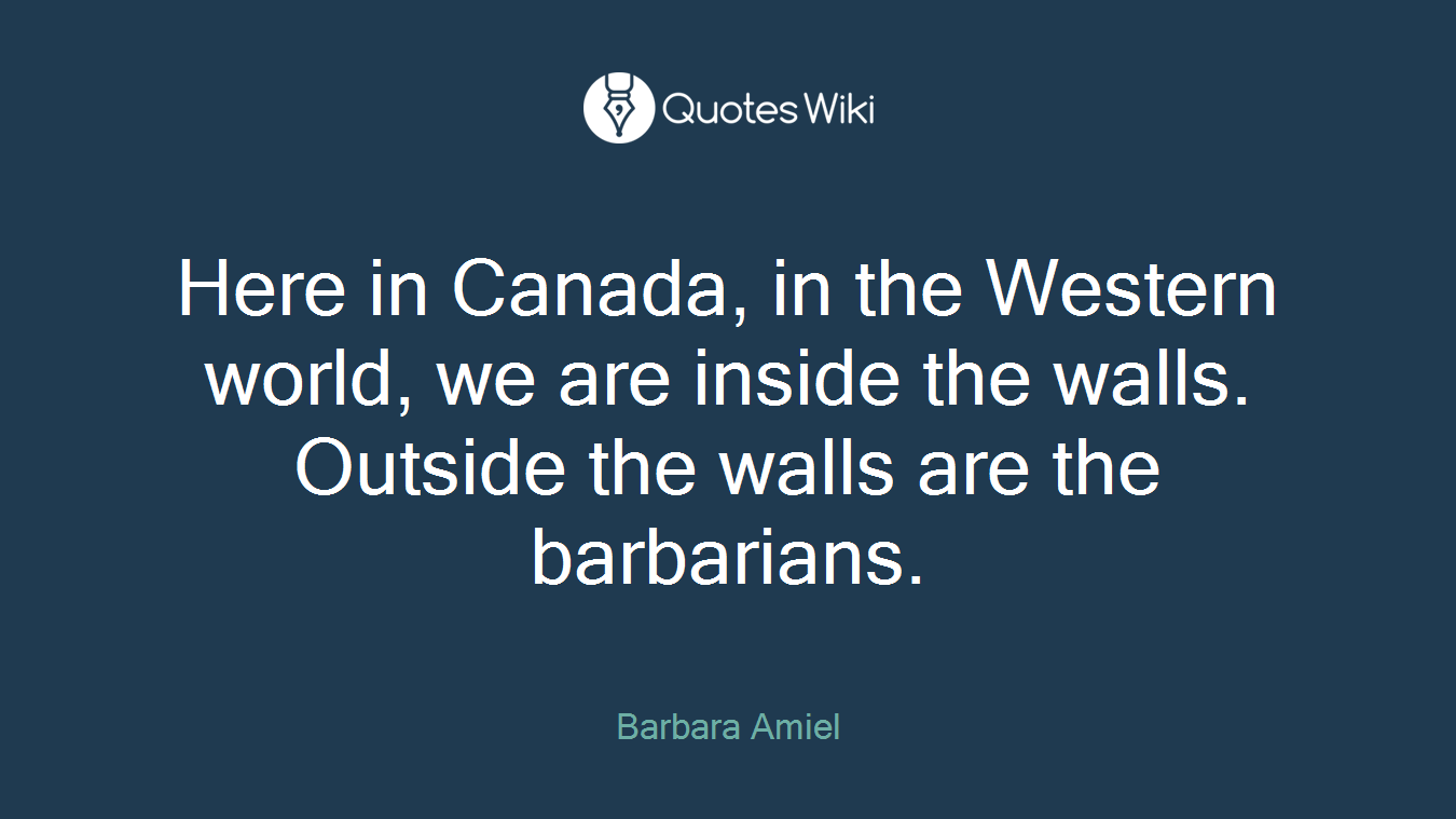 Here in Canada, in the Western world, we are inside the walls. Outside the walls are the barbarians.