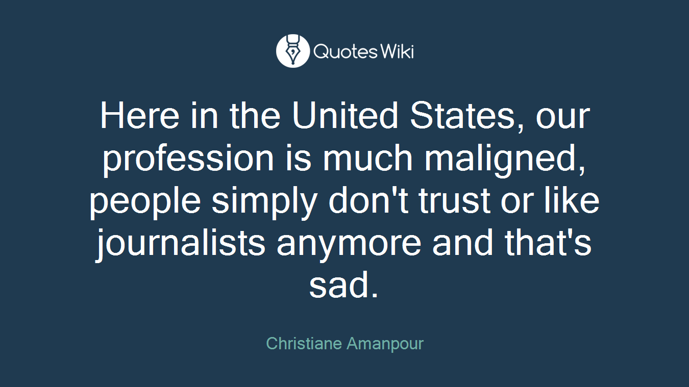 Here in the United States, our profession is much maligned, people simply don't trust or like journalists anymore and that's sad.