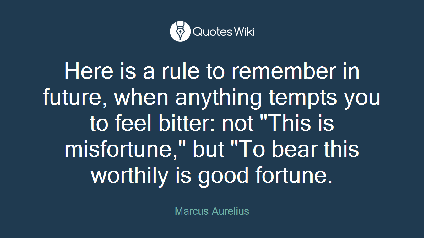Here is a rule to remember in future, when anything tempts you to feel bitter: not "This is misfortune," but "To bear this worthily is good fortune.