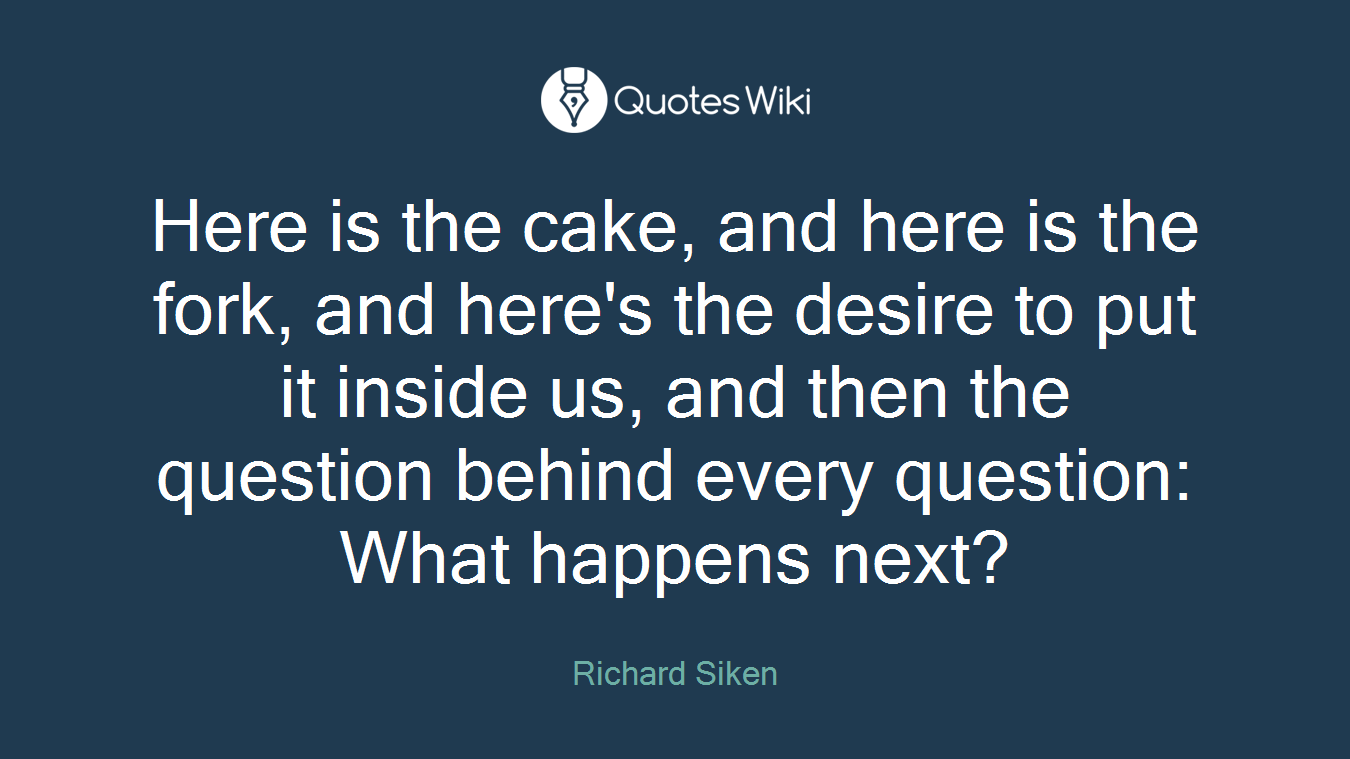 Here is the cake, and here is the fork, and here's the desire to put it inside us, and then the question behind every question: What happens next?