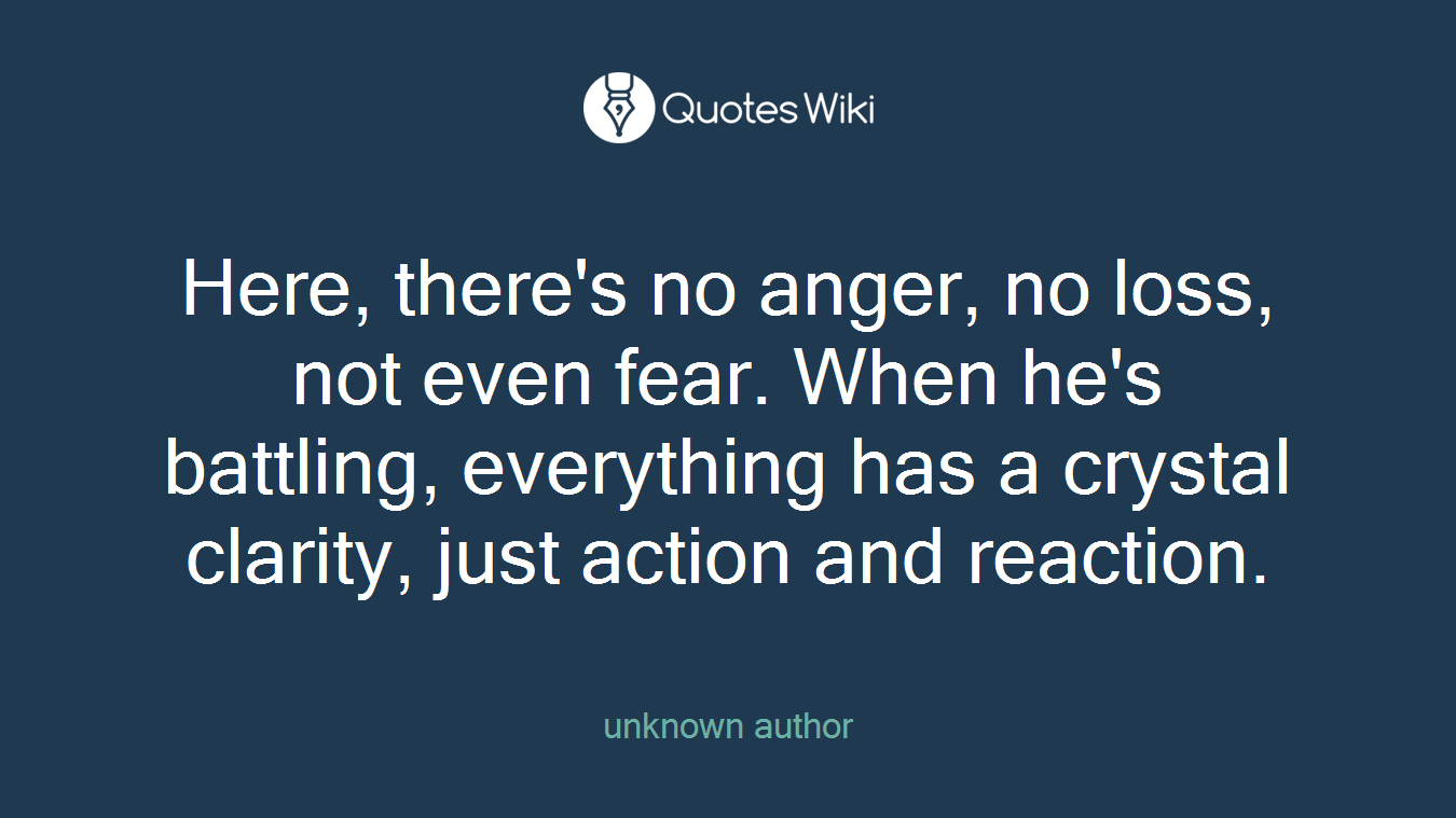 Here, there's no anger, no loss, not even fear. When he's battling, everything has a crystal clarity, just action and reaction.