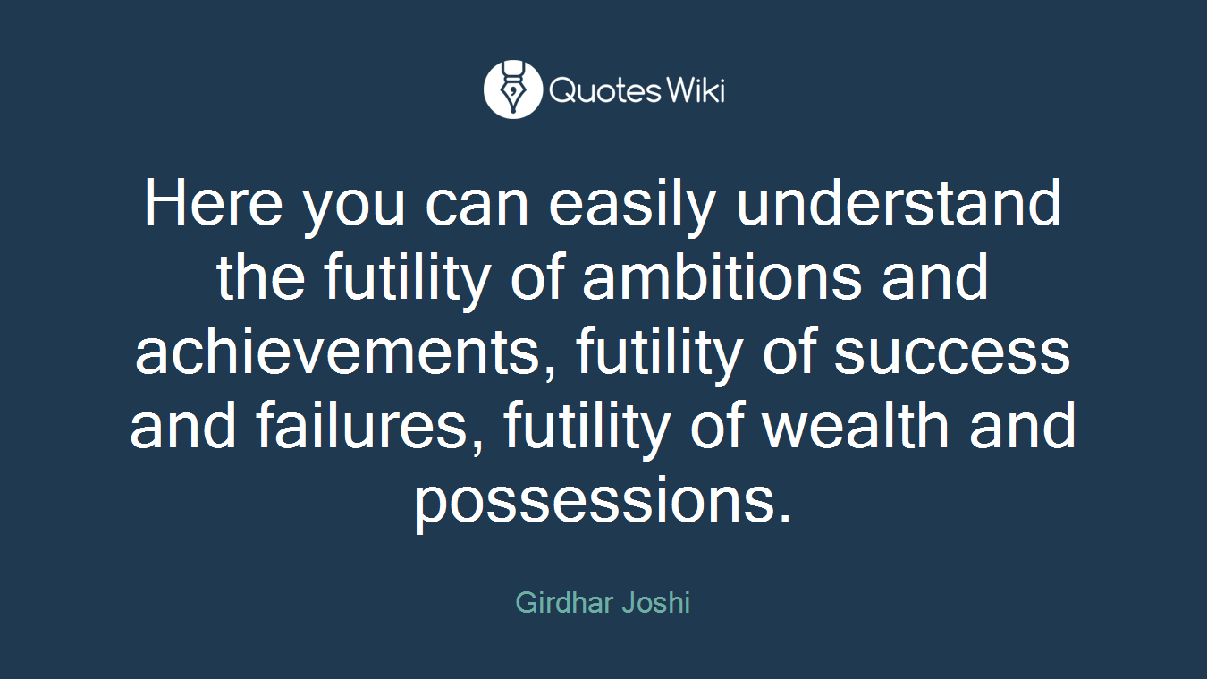 Here you can easily understand the futility of ambitions and achievements, futility of success and failures, futility of wealth and possessions.