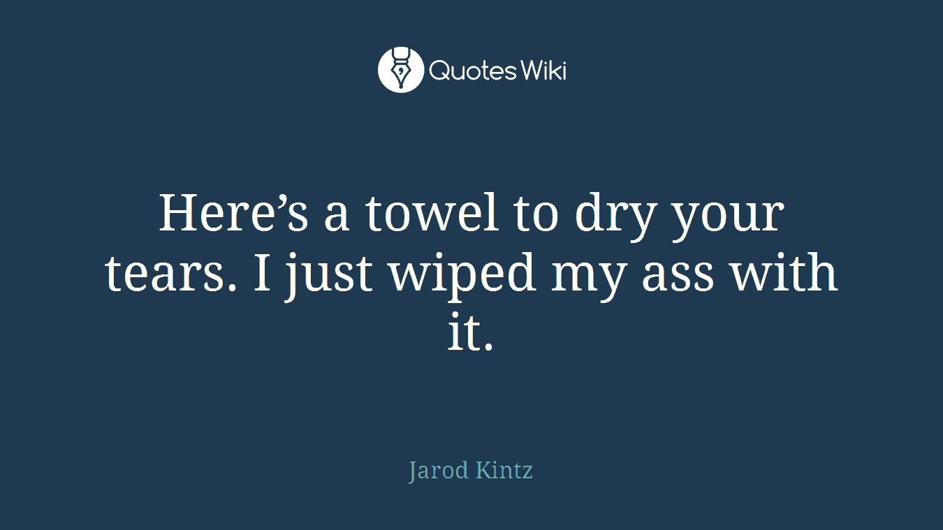 Here’s a towel to dry your tears. I just wiped my ass with it.