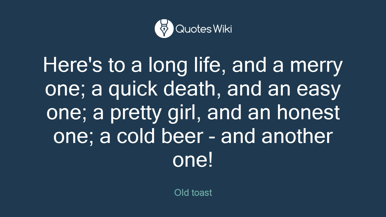Here's to a long life, and a merry one; a quick death, and an easy one; a pretty girl, and an honest one; a cold beer - and another one!
