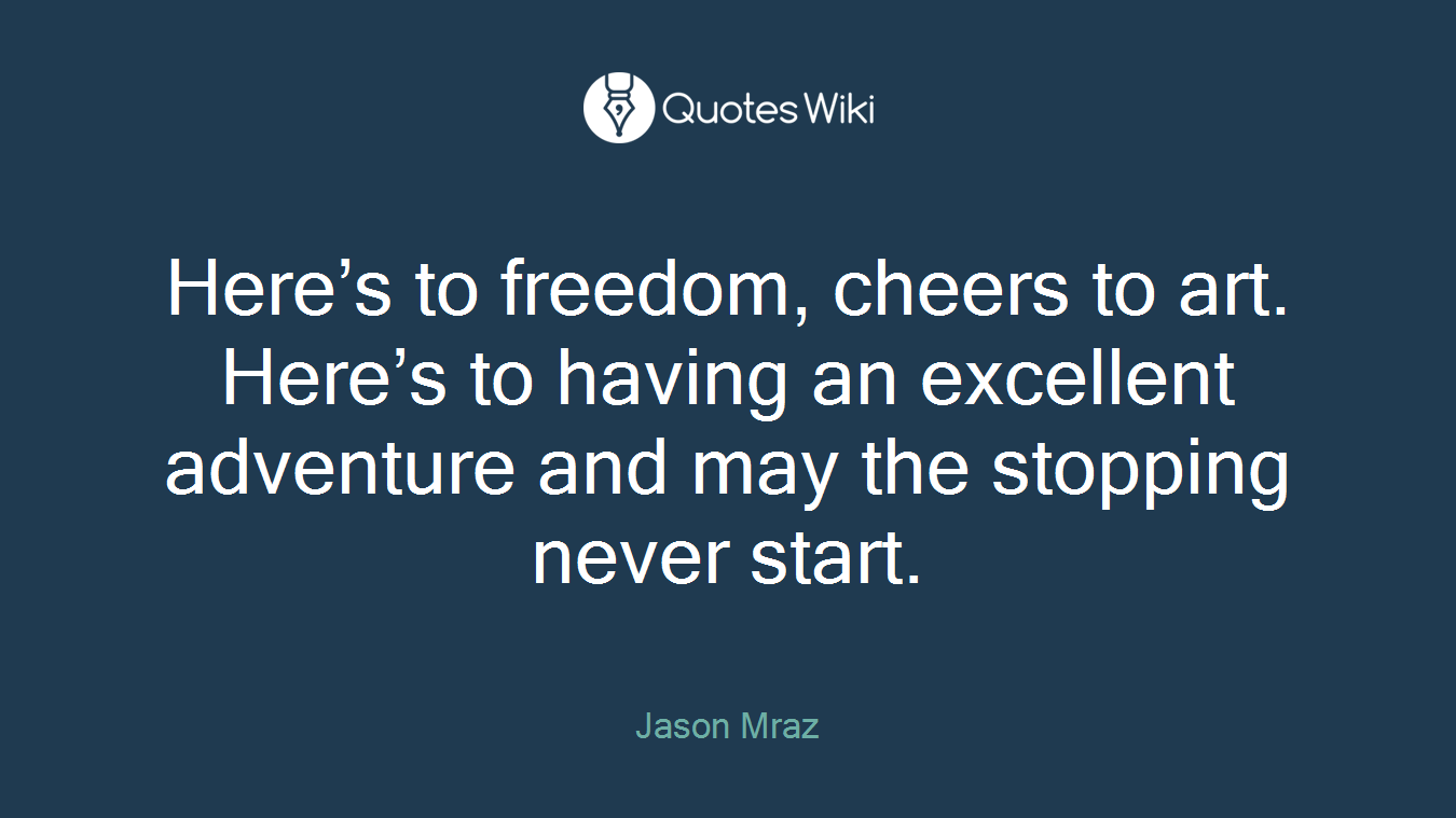 Here’s to freedom, cheers to art. Here’s to having an excellent adventure and may the stopping never start.
