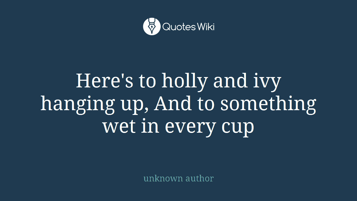 Here's to holly and ivy hanging up, And to something wet in every cup