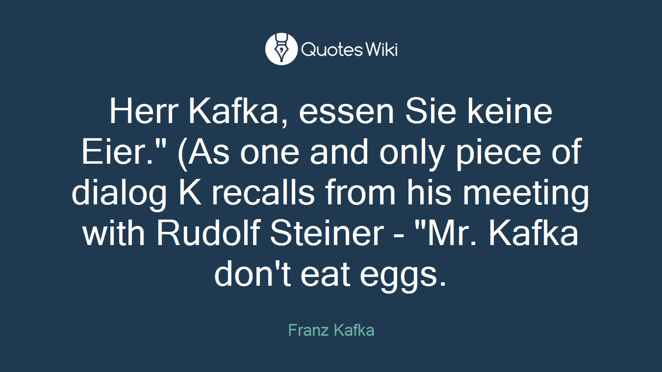 Herr Kafka, essen Sie keine Eier." (As one and only piece of dialog K recalls from his meeting with Rudolf Steiner - "Mr. Kafka don't eat eggs.