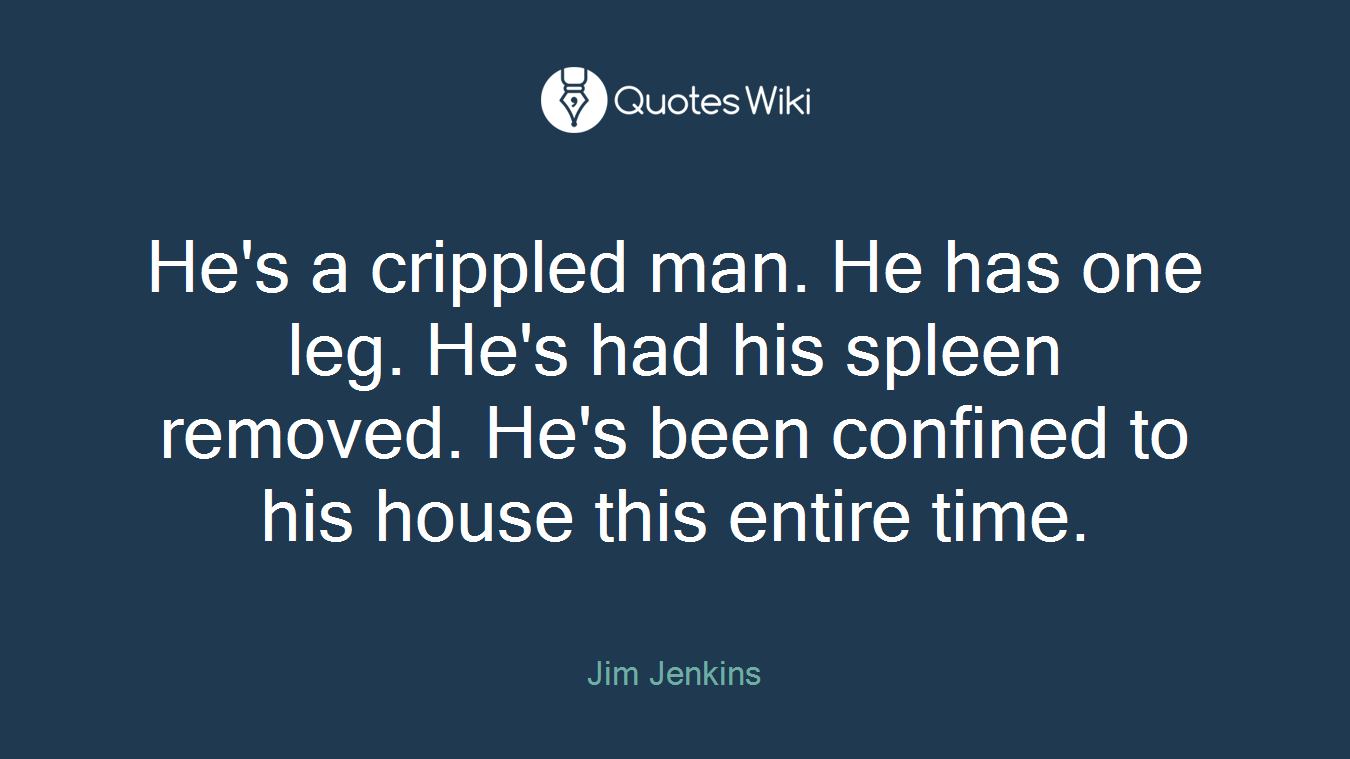 He's a crippled man. He has one leg. He's had his spleen removed. He's been confined to his house this entire time.