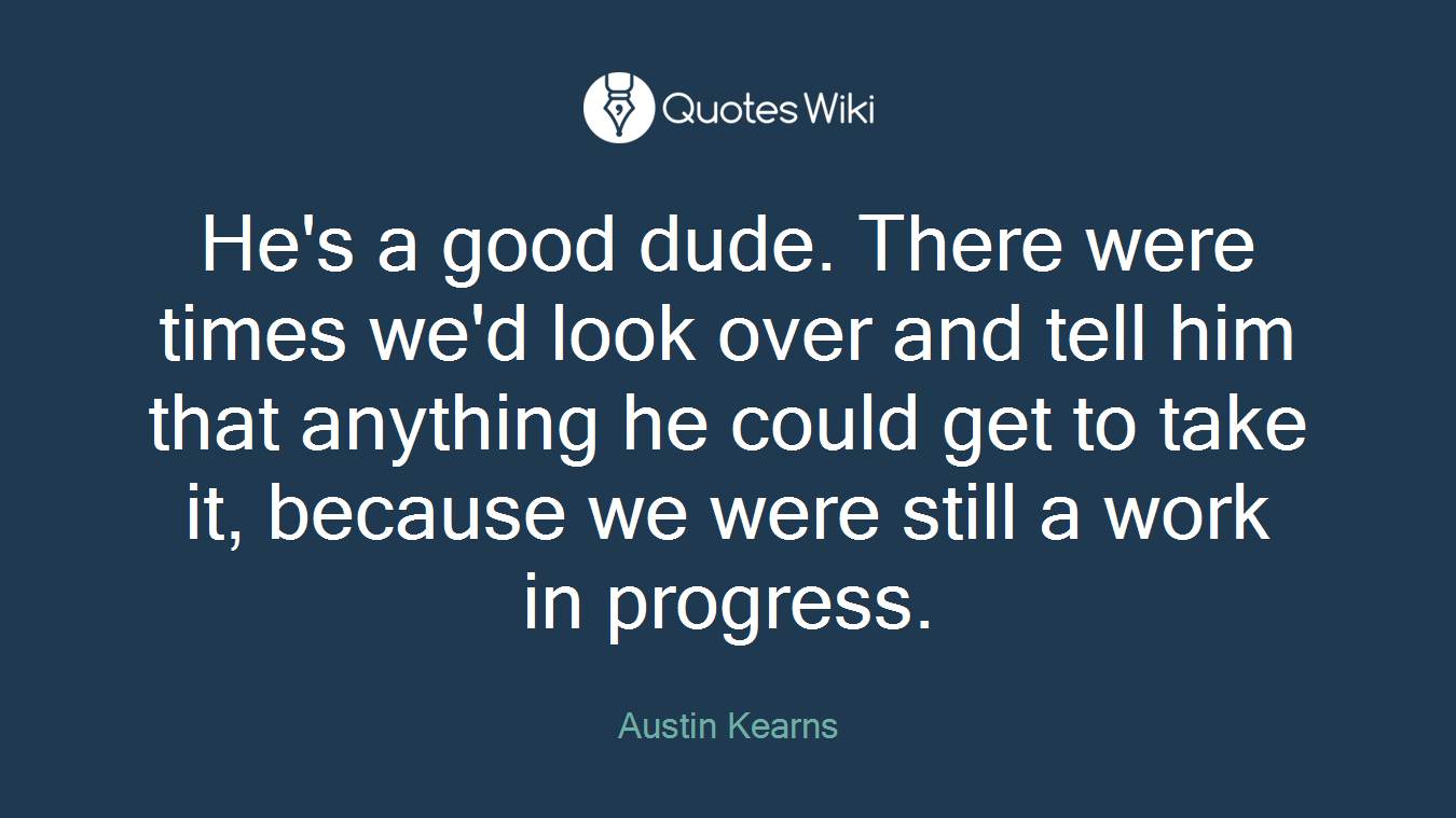 He's a good dude. There were times we'd look over and tell him that anything he could get to take it, because we were still a work in progress.