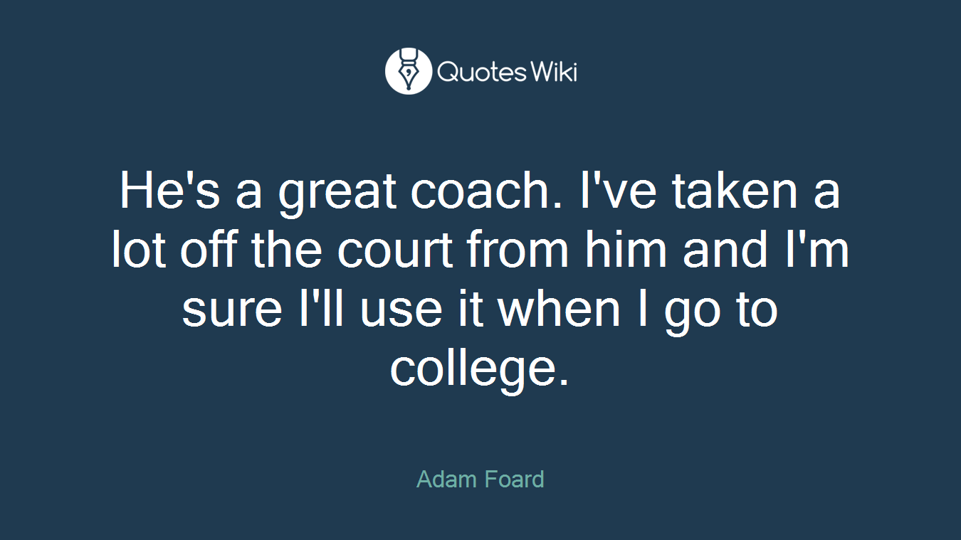 He's a great coach. I've taken a lot off the court from him and I'm sure I'll use it when I go to college.