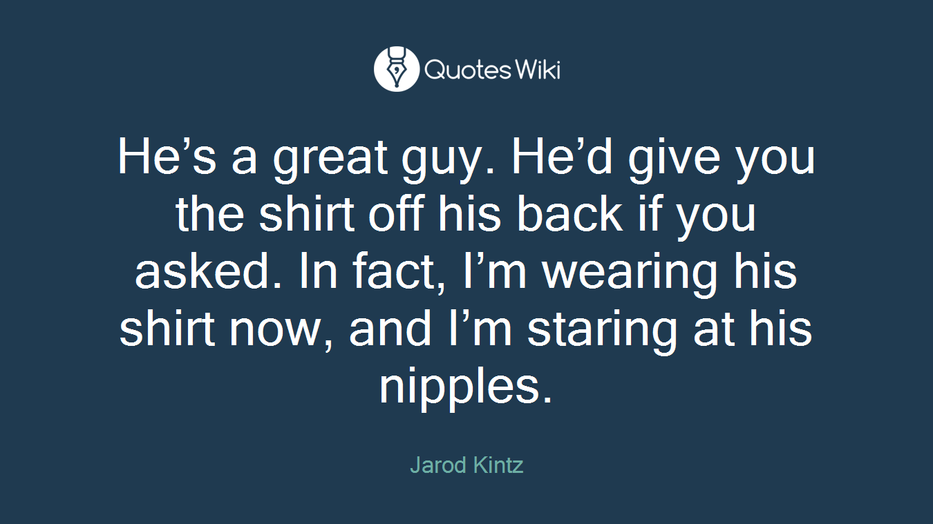 He’s a great guy. He’d give you the shirt off his back if you asked. In fact, I’m wearing his shirt now, and I’m staring at his nipples.