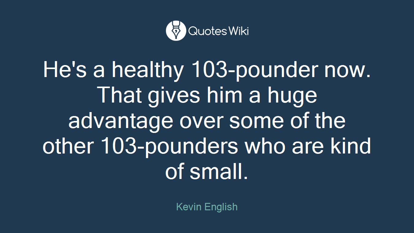 He's a healthy 103-pounder now. That gives him a huge advantage over some of the other 103-pounders who are kind of small.