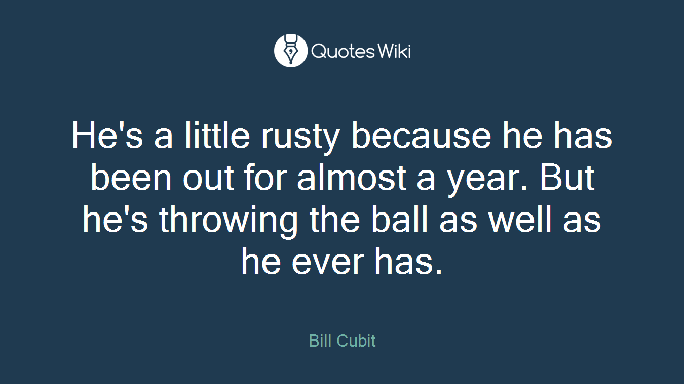 He's a little rusty because he has been out for almost a year. But he's throwing the ball as well as he ever has.