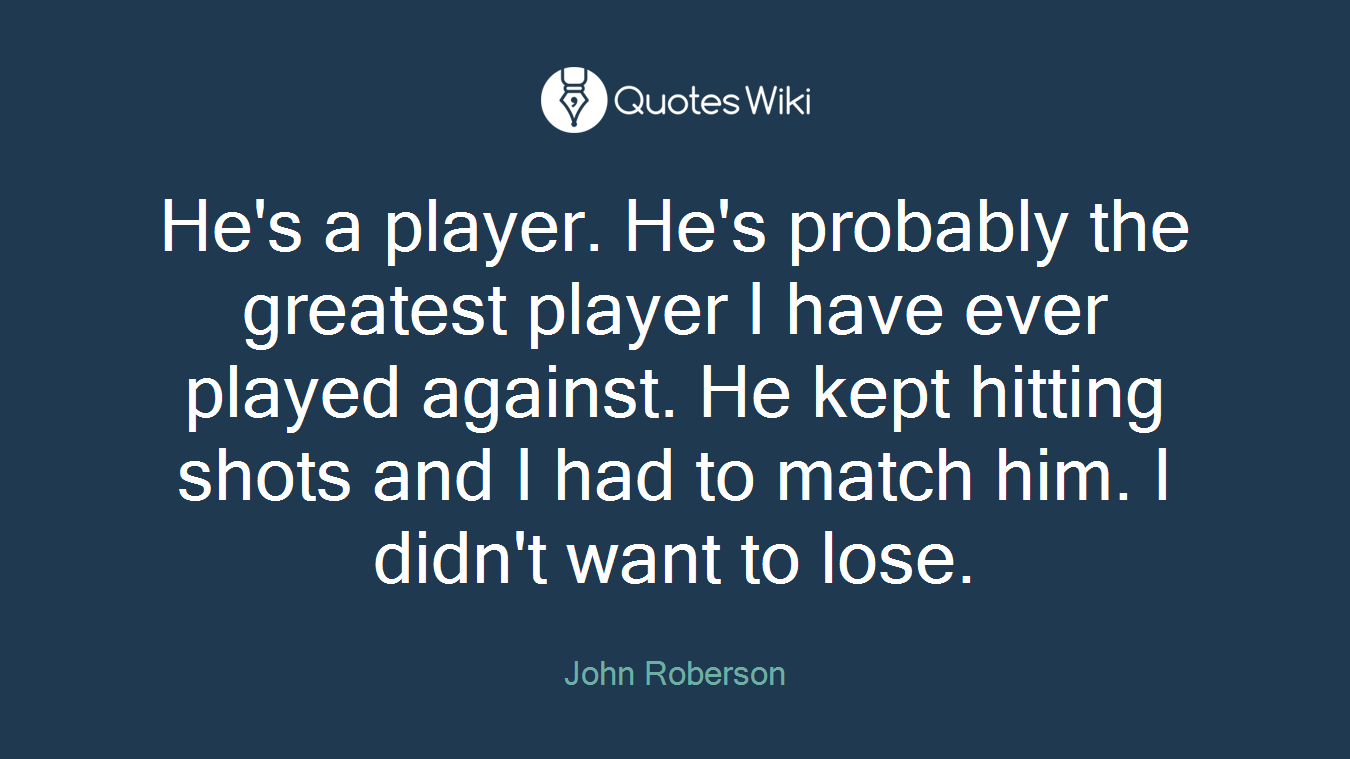 He's a player. He's probably the greatest player I have ever played against. He kept hitting shots and I had to match him. I didn't want to lose.